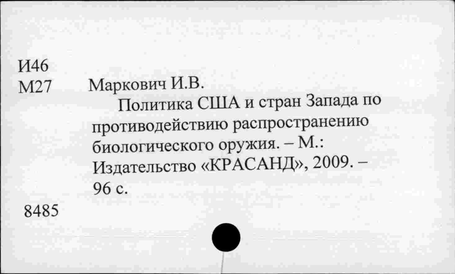 ﻿И46
М27 Маркович И.В.
Политика США и стран Запада по противодействию распространению биологического оружия. - М.: Издательство «КРАСАНД», 2009. -96 с.
8485